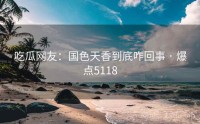 吃瓜网友：国色天香到底咋回事 · 爆点5118