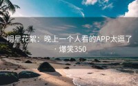 明星花絮：晚上一个人看的APP太逗了 · 爆笑350