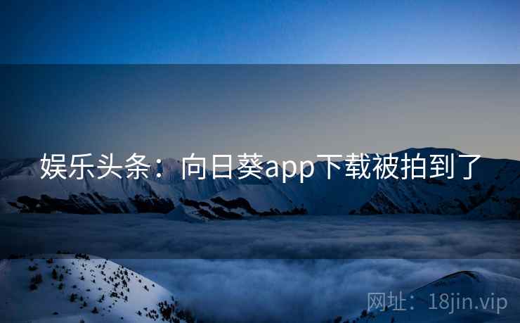 娱乐头条：向日葵app下载被拍到了