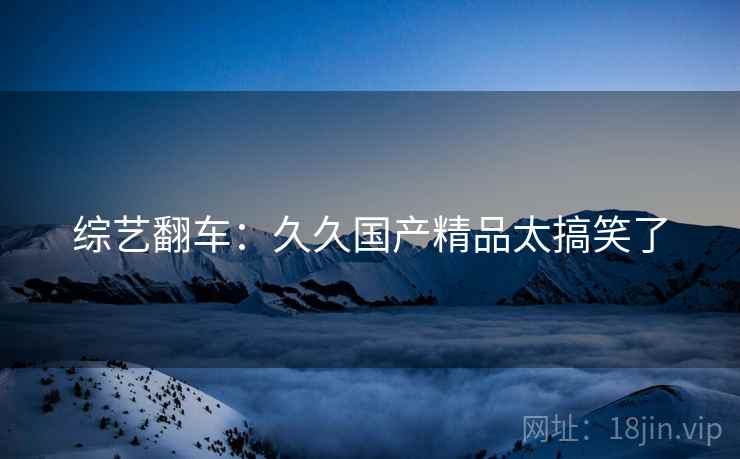 综艺翻车:久久国产精品太搞笑了 综艺翻车:久久国产精品太搞笑了