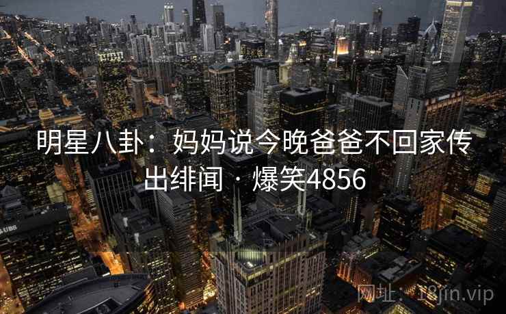 明星八卦：妈妈说今晚爸爸不回家传出绯闻 · 爆笑4856