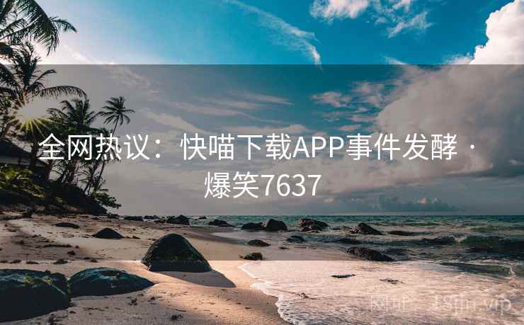 全网热议:快喵下载APP事件发酵 · 爆笑7637 全网热议:快喵下载APP事件发酵 · 爆笑7637