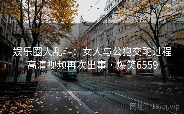 娱乐圈大乱斗:女人与公狍交酡过程高清视频再次出事 · 爆笑6559 娱乐圈大乱斗:女人与公狍交酡过程高清视频再次出事 · 爆笑6559
