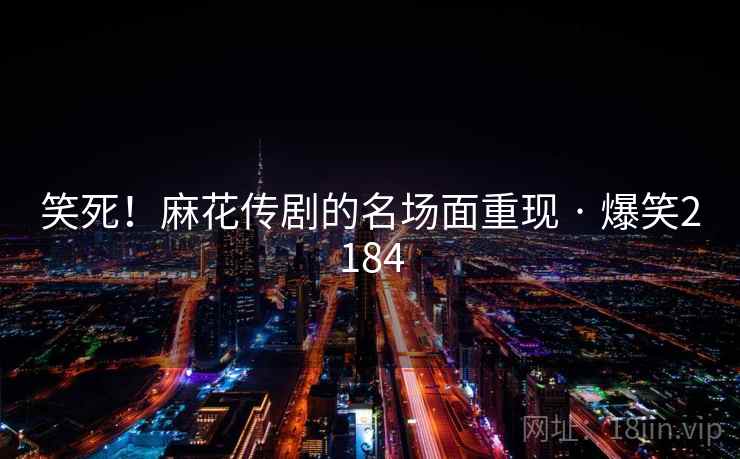 笑死！麻花传剧的名场面重现 · 爆笑2184