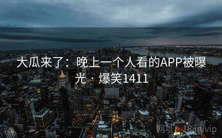 大瓜来了:晚上一个人看的APP被曝光 · 爆笑1411 大瓜来了:晚上一个人看的APP被曝光 · 爆笑1411